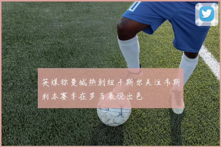 英媒称曼城热刺纽卡斯尔关注韦斯利本赛季在罗马表现出色