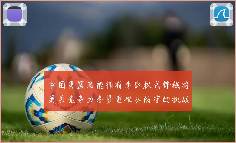 中国男篮若能拥有李弘权式锋线将更具竞争力李贤重难以防守的挑战