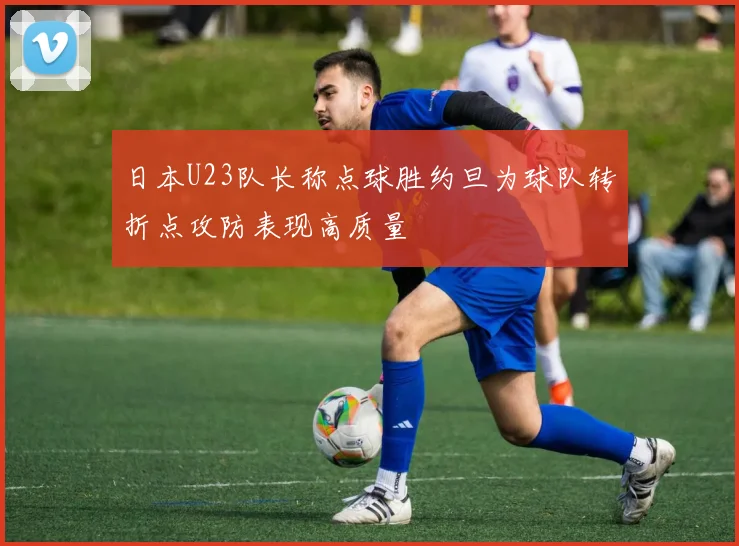 日本U23队长称点球胜约旦为球队转折点攻防表现高质量