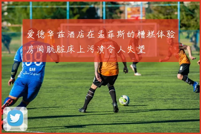 爱德华兹酒店在孟菲斯的糟糕体验房间肮脏床上污渍令人失望