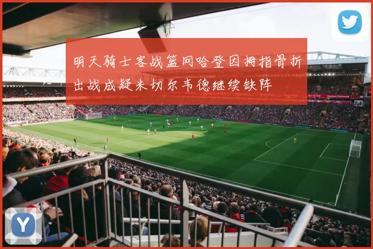 明天骑士客战篮网哈登因拇指骨折出战成疑米切尔韦德继续缺阵