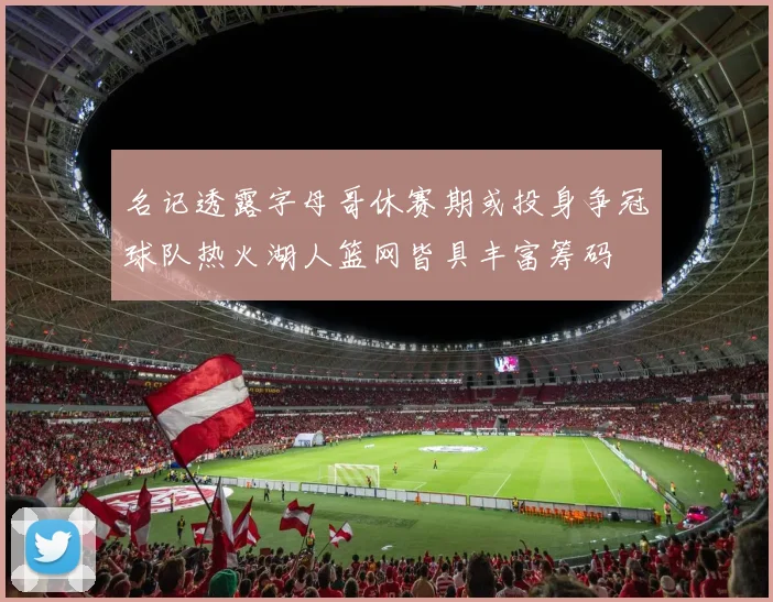名记透露字母哥休赛期或投身争冠球队热火湖人篮网皆具丰富筹码