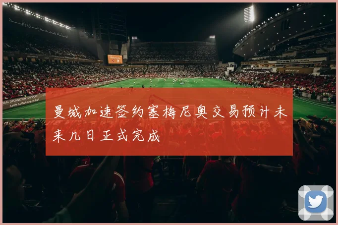 曼城加速签约塞梅尼奥交易预计未来几日正式完成