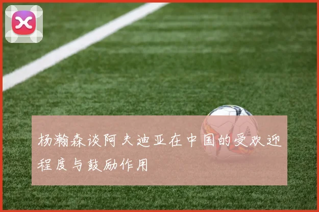 杨瀚森谈阿夫迪亚在中国的受欢迎程度与鼓励作用