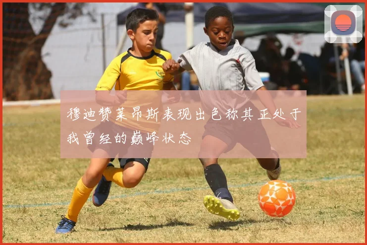 穆迪赞莱昂斯表现出色称其正处于我曾经的巅峰状态