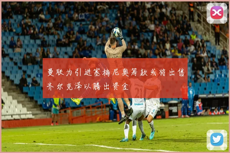 曼联为引进塞梅尼奥筹款或将出售齐尔克泽以腾出资金