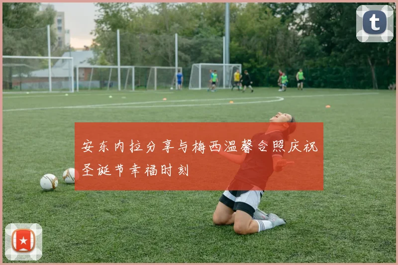 安东内拉分享与梅西温馨合照庆祝圣诞节幸福时刻
