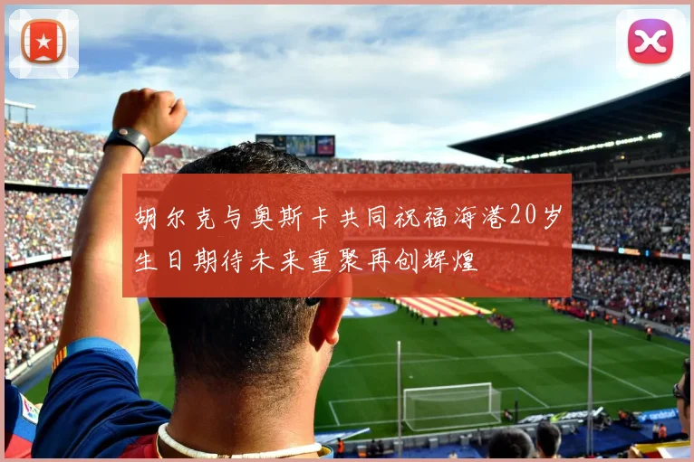 胡尔克与奥斯卡共同祝福海港20岁生日期待未来重聚再创辉煌